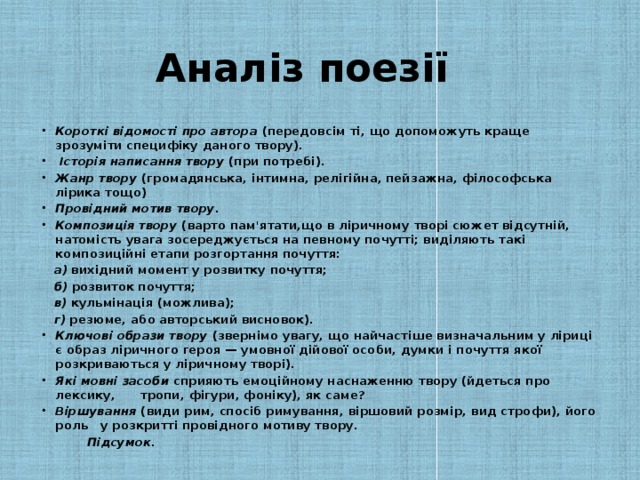 Аналіз поезії Короткі відомості про автора (передовсім ті, що допоможуть краще зрозуміти специфіку даного твору).  Історія написання твору (при потребі). Жанр твору (громадянська, інтимна, релігійна, пейзажна, філософська лірика тощо) Провідний мотив твору . Композиція твору (варто пам'ятати,що в ліричному творі сюжет відсутній, натомість увага зосереджується на певному почутті; виділяють такі композиційні етапи розгортання почуття:  а) вихідний момент у розвитку почуття;  б) розвиток почуття;  в) кульмінація (можлива);  г) резюме, або авторський висновок).  Ключові образи твору (звернімо увагу, що найчастіше визначальним у ліриці є образ ліричного героя — умовної дійової особи, думки і почуття якої розкриваються у лірич­ному творі). Які мовні засоби сприяють емоційному наснаженню твору (йдеться про лексику, тропи, фігури, фоніку), як саме? Віршування (види рим, спосіб римування, віршовий розмір, вид строфи), його роль у розкритті провідного моти­ву твору.  Підсумок.
