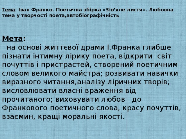 Тема : Іван Франко. Поетична збірка «Зів’яле листя». Любовна тема у творчості поета,автобіографічність    Мета :  на основі життєвої драми І.Франка глибше пізнати інтимну лірику поета, відкрити світ почуттів і пристрастей, створений поетичним словом великого майстра; розвивати навички виразного читання,аналізу ліричних творів; висловлювати власні враження від прочитаного; виховувати любов до Франкового поетичного слова, красу почуттів, взаємин, кращі моральні якості.