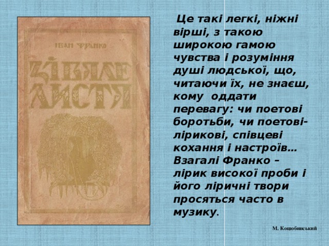 Це такі легкі, ніжні вірші, з такою широкою гамою чувства і розуміння душі людської, що, читаючи їх, не знаєш, кому оддати перевагу: чи поетові боротьби, чи поетові-лірикові, співцеві кохання і настроїв… Взагалі Франко – лірик високої проби і його ліричні твори просяться часто в музику .   М. Коцюбинський