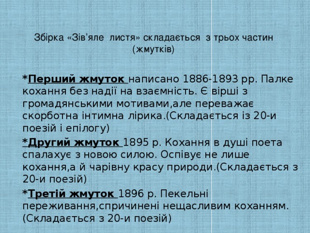 Збірка «Зів’яле листя» складається з трьох частин (жмутків)    * Перший жмуток написано 1886-1893 рр. Палке кохання без надії на взаємність. Є вірші з громадянськими мотивами,але переважає скорботна інтимна лірика.(Складається із 20-и поезій і епілогу) *Другий жмуток 1895 р. Кохання в душі поета спалахує з новою силою. Оспівує не лише кохання,а й чарівну красу природи.(Складається з 20-и поезій) * Третій жмуток 1896 р. Пекельні переживання,спричинені нещасливим коханням.(Складається з 20-и поезій)