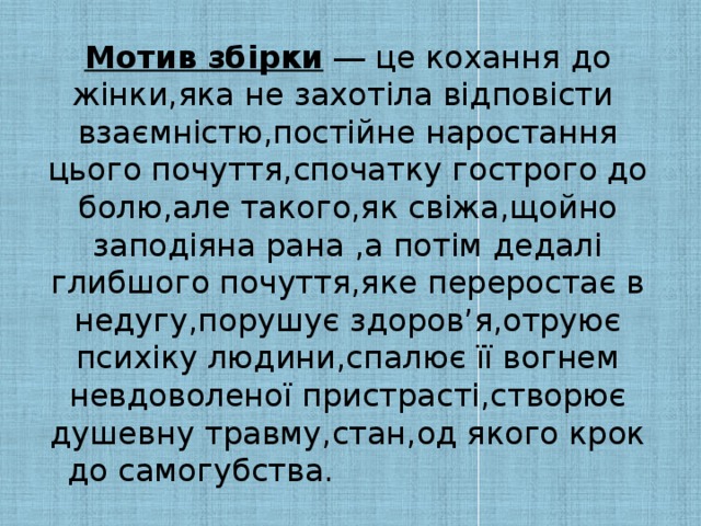 Мотив збірки  ― це кохання до жінки,яка не захотіла відповісти взаємністю,постійне наростання цього почуття,спочатку гострого до болю,але такого,як свіжа,щойно заподіяна рана ,а потім дедалі глибшого почуття,яке переростає в недугу,порушує здоров’я,отруює психіку людини,спалює її вогнем невдоволеної пристрасті,створює душевну травму,стан,од якого крок до самогубства.