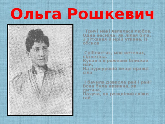 Ольга Рошкевич   Тричі мені являлася любов.  Одна несміла, як лілея біла,  З зітхання й мрій уткана, із обснов   Сріблястих, мов метелик, підлетіла.  Купав її в рожевих блисках май,  На пурпуровій хмарі вранці сіла   І бачила довкола рай і рай!  Вона була невинна, як дитина,  Пахуча, як розцвілий свіжо гай.