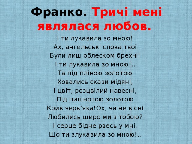 Франко. Тричі мені являлася любов. І ти лукавила зо мною! Ах, ангельські слова твої Були лиш облеском брехні! І ти лукавила зо мною!.. Та під пліною золотою Ховались скази мідяні, І цвіт, розцвілий навесні, Під пишнотою золотою Крив черв’яка!Ох, чи не в сні Любились щиро ми з тобою? І серце бідне рвесь у мні, Що ти злукавила зо мною!..