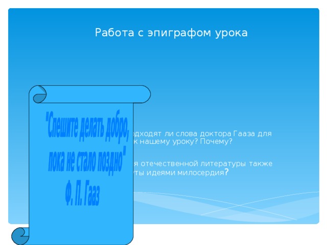 Работа с эпиграфом урока Как вы думаете, подходят ли слова доктора Гааза для эпиграфа к нашему уроку? Почему? Какие произведения отечественной литературы также проникнуты идеями милосердия ? 