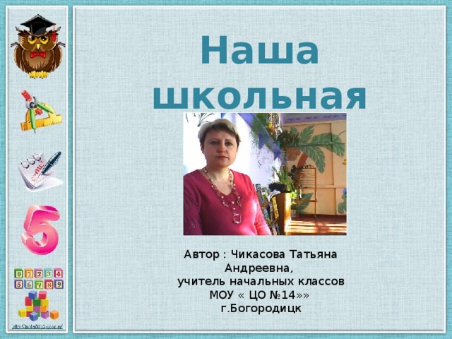 Наша школьная жизнь Автор : Чикасова Татьяна Андреевна, учитель начальных классов МОУ « ЦО №14»» г.Богородицк 