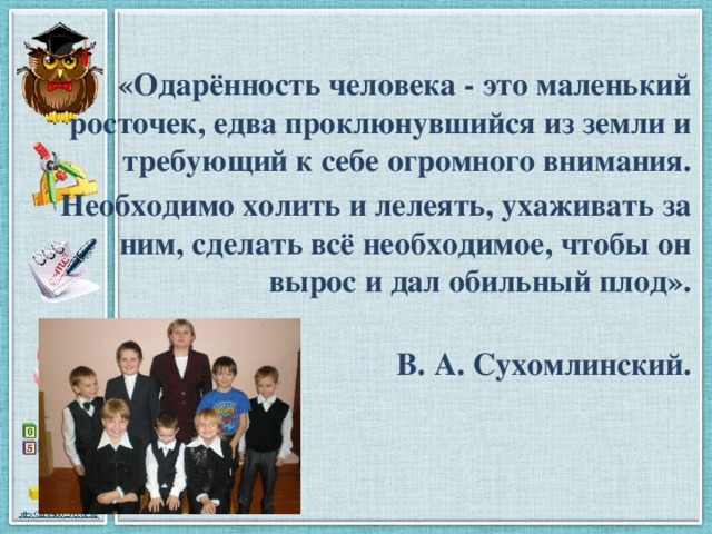 «Одарённость человека - это маленький росточек, едва проклюнувшийся из земли и требующий к себе огромного внимания. Необходимо холить и лелеять, ухаживать за ним, сделать всё необходимое, чтобы он вырос и дал обильный плод».   В. А. Сухомлинский. 