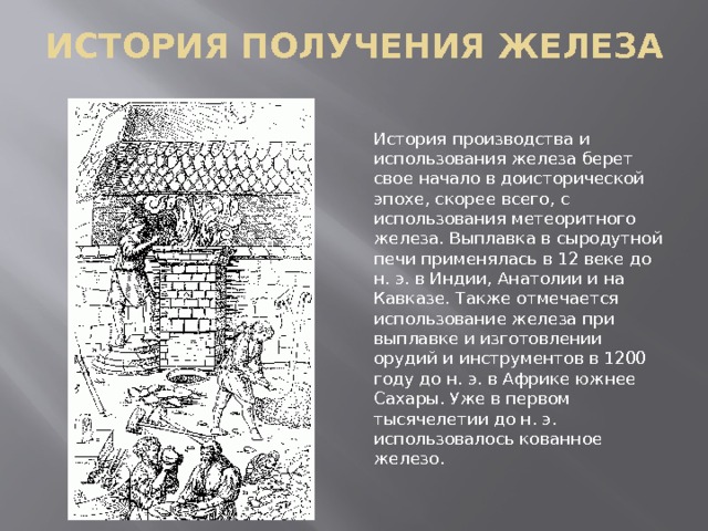 ИСТОРИЯ ПОЛУЧЕНИЯ ЖЕЛЕЗА История производства и использования железа берет свое начало в доисторической эпохе, скорее всего, с использования метеоритного железа. Выплавка в сыродутной печи применялась в 12 веке до н. э. в Индии, Анатолии и на Кавказе. Также отмечается использование железа при выплавке и изготовлении орудий и инструментов в 1200 году до н. э. в Африке южнее Сахары. Уже в первом тысячелетии до н. э. использовалось кованное железо. 