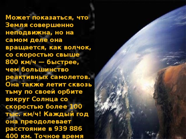 Может показаться, что Земля совершенно неподвижна, но на самом деле она вращается, как волчок, со скоростью свыше 800 км/ч — быстрее, чем большинство реактивных самолетов. Она также летит сквозь тьму по своей орбите вокруг Солнца со скоростью более 100 тыс. км/ч! Каждый год она преодолевает расстояние в 939 886 400 км. Точное время полного оборота Земли вокруг Солнца составляет 365,242 дня, вот почему в году 365 дней. 