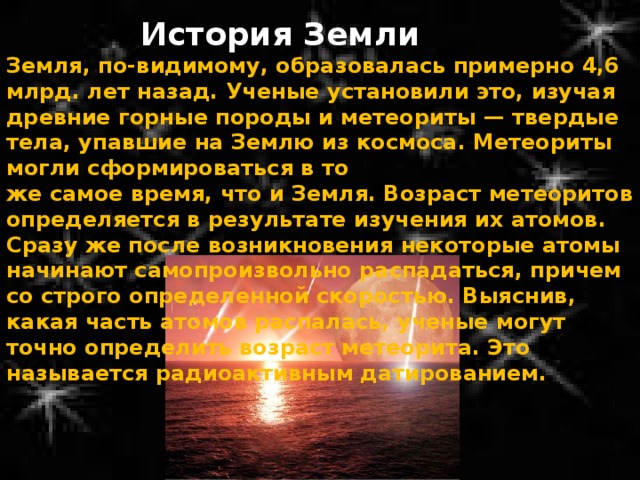 История Земли Земля, по-видимому, образовалась примерно 4,6 млрд. лет назад. Ученые установили это, изучая древние горные породы и метеориты — твердые тела, упавшие на Землю из космоса. Метеориты могли сформироваться в то же самое время, что и Земля. Возраст метеоритов определяется в результате изучения их атомов. Сразу же после возникновения некоторые атомы начинают самопроизвольно распадаться, причем со строго определенной скоростью. Выяснив, какая часть атомов распалась, ученые могут точно определить возраст метеорита. Это называется радиоактивным датированием. 