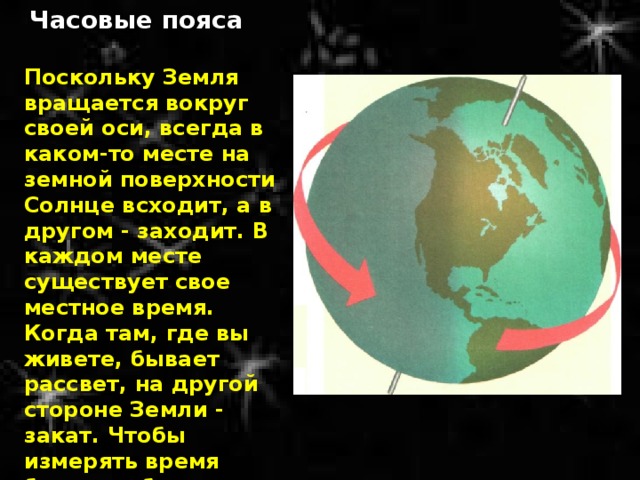 Часовые пояса Поскольку Земля вращается вокруг своей оси, всегда в каком-то месте на земной поверхности Солнце всходит, а в другом - заходит. В каждом месте существует свое местное время. Когда там, где вы живете, бывает рассвет, на другой стороне Земли - закат. Чтобы измерять время было удобнее, Земля разделена на 24 часовых пояса, по количеству часов в сутках. 