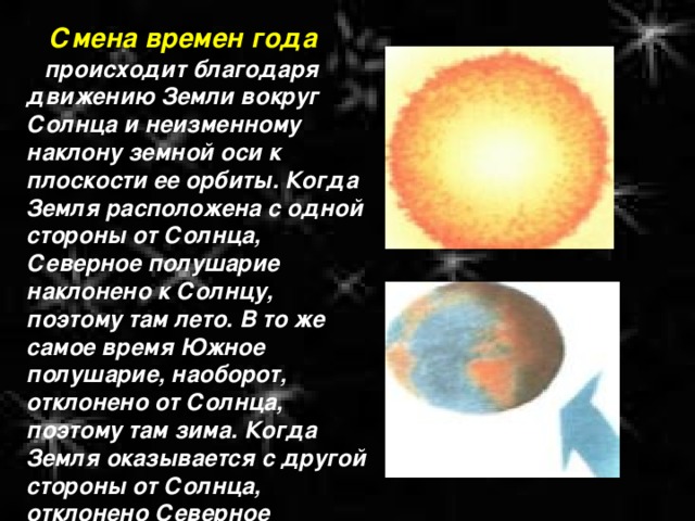  Смена времен года происходит благодаря движению Земли вокруг Солнца и неизменному наклону земной оси к плоскости ее орбиты. Когда Земля расположена с одной стороны от Солнца, Северное полушарие наклонено к Солнцу, поэтому там лето. В то же самое время Южное полушарие, наоборот, отклонено от Солнца, поэтому там зима. Когда Земля оказывается с другой стороны от Солнца, отклонено Северное полушарие, и там зима, а в Южном - лето. 