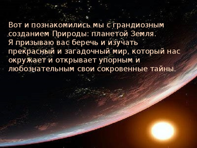 Вот и познакомились мы с грандиозным созданием Природы: планетой Земля.  Я призываю вас беречь и изучать прекрасный и загадочный мир, который нас окружает и открывает упорным и любознательным свои сокровенные тайны.   