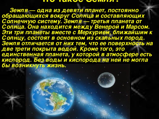 Что такое Земля?   Земля — одна из девяти планет, постоянно обращающихся вокруг Солнца и составляющих Солнечную систему. Земля — третья планета от Солнца. Она находится между Венерой и Марсом. Эти три планеты вместе с Меркурием, ближайшим к Солнцу, состоят в основном из скальных пород. Земля отличается от них тем, что ее поверхность на две трети покрыта водой. Кроме того, это единственная планета, у которой в атмосфере есть кислород. Без воды и кислорода на ней не могла бы возникнуть жизнь. 