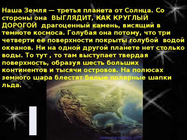 Наша Земля — третья планета от Солнца. Со стороны она ВЫГЛЯДИТ, КАК КРУГЛЫЙ ДОРОГОЙ драгоценный камень, висящий в темноте космоса. Голубая она потому, что три четверти ее поверхности покрыты голубой водой океанов. Ни на одной другой планете нет столько воды. То тут , то там выступает твердая поверхность, образуя шесть больших континентов и тысячи островов. На полюсах земного шара блестят белые полярные шапки льда. 