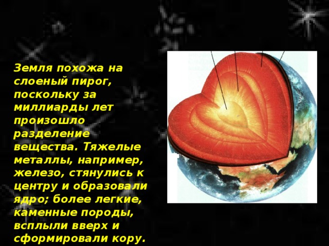 Земля похожа на слоеный пирог, поскольку за миллиарды лет произошло разделение вещества. Тяжелые металлы, например, железо, стянулись к центру и образовали ядро; более легкие, каменные породы, всплыли вверх и сформировали кору. 