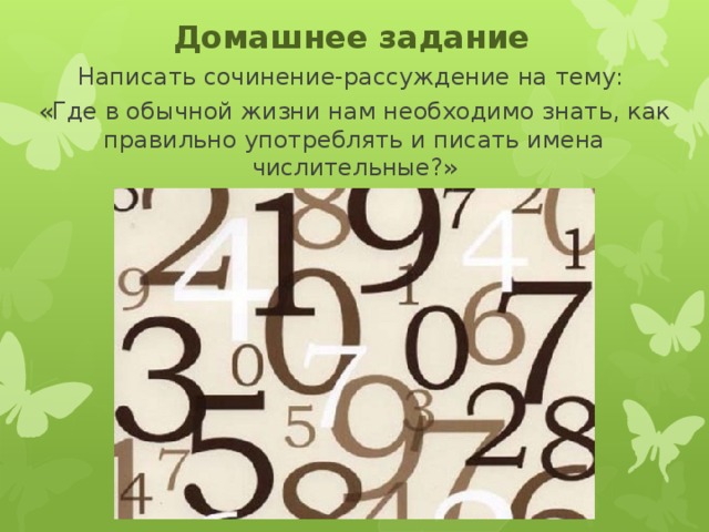 Домашнее задание Написать сочинение-рассуждение на тему: «Где в обычной жизни нам необходимо знать, как правильно употреблять и писать имена числительные?» 