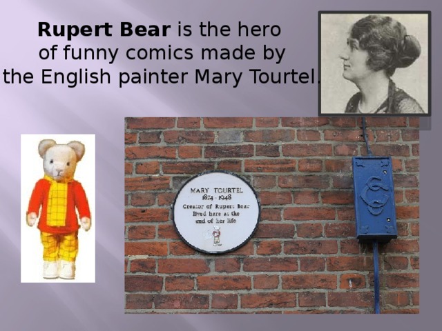Rupert Bear is the hero  of funny comics made by  the English painter Mary Tourtel.
