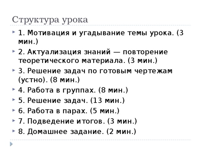 Структура урока 1. Мотивация и угадывание темы урока. (3 мин.) 2. Актуализация знаний — повторение теоретического материала. (3 мин.) 3. Решение задач по готовым чертежам (устно). (8 мин.) 4. Работа в группах. (8 мин.) 5. Решение задач. (13 мин.) 6. Работа в парах. (5 мин.) 7. Подведение итогов. (3 мин.) 8. Домашнее задание. (2 мин.) 