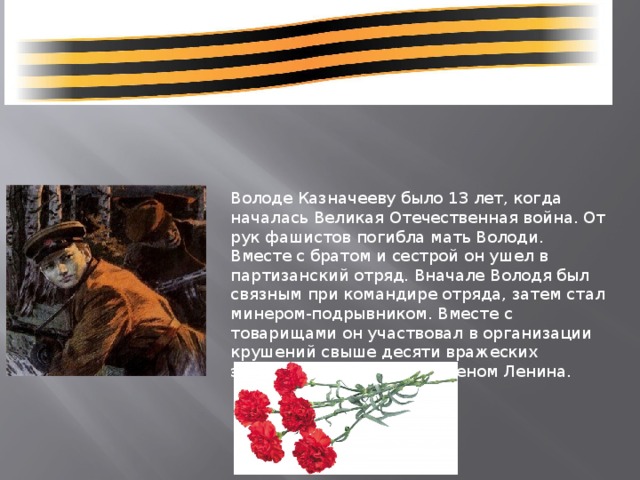 Володе Казначееву было 13 лет, когда началась Великая Отечественная война. От рук фашистов погибла мать Володи. Вместе с братом и сестрой он ушел в партизанский отряд. Вначале Володя был связным при командире отряда, затем стал минером-подрывником. Вместе с товарищами он участвовал в организации крушений свыше десяти вражеских эшелонов. Награжден орденом Ленина. 