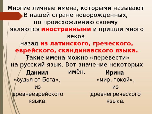 Многие личные имена, которыми называют В нашей стране новорожденных, по происхождению своему являются иностранными и пришли много веков назад из латинского, греческого, еврейского, скандинавского языка.  Такие имена можно «перевести» на русский язык. Вот значение некоторых имён. Даниил  «судья от Бога», из древнееврейского языка. Ирина   «мир, покой», из древнегреческого языка. 