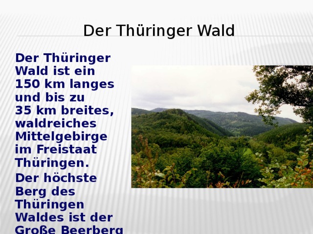 Der Thüringer Wald  Der Th ü ringer Wald ist ein 150   km langes und bis zu 35   km breites, waldreiches Mittelgebirge im Freistaat Thüringen.  Der h ö chste Berg des Th ü ringen Waldes ist der Große Beerberg bei Suhl (982 m).