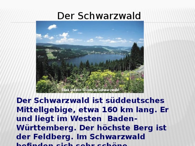 Der Schwarzwald  Der Schwarzwald ist süddeutsches Mittellgebige, etwa 160 km lang. Er und liegt im Westen Baden- Württemberg. Der h ö chste Berg ist der Feldberg. Im Schwarzwald befinden sich sehr sch ö ne Wanderwege.