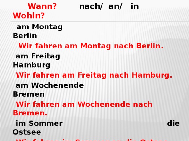 Wann? nach/ an/ in Wohin?  am Montag Berlin  Wir fahren am Montag nach Berlin.  am Freitag Hamburg  Wir fahren am Freitag nach Hamburg.  am Wochenende Bremen  Wir fahren am Wochenende nach Bremen.  im Sommer die Ostsee  Wir fahren im Sommer an die Ostsee.  im Oktober der Harz  Wir fahren im Oktober in den Harz.  im Fruhling der Schwarzwald  Wir fahren im Frühling in den Schwarzwald.