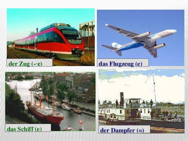 der Zug (- .. e) das Flugzeug (e) das Schiff (e) der Dampfer (=)