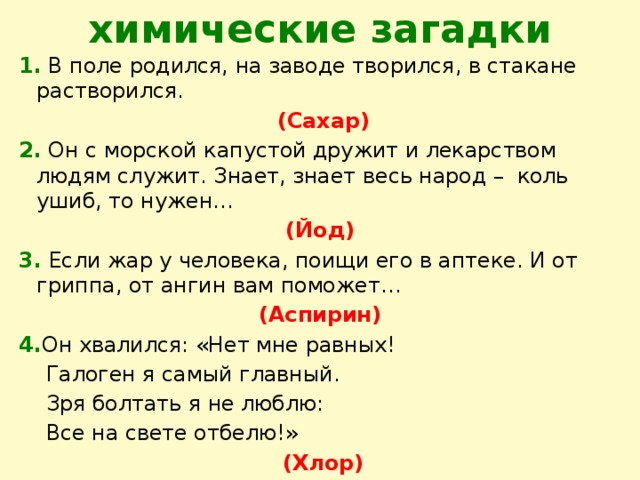 химические загадки 1. В поле родился, на заводе творился, в стакане растворился.  (Сахар) 2. Он с морской капустой дружит и лекарством людям служит. Знает, знает весь народ – коль ушиб, то нужен… (Йод) 3.  Если жар у человека, поищи его в аптеке. И от гриппа, от ангин вам поможет… (Аспирин) 4. Он хвалился: «Нет мне равных!  Галоген я самый главный.  Зря болтать я не люблю:  Все на свете отбелю!»  (Хлор)  