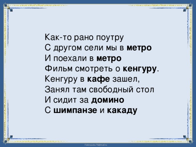 Как-то рано поутру  С другом сели мы в метро  И поехали в метро  Фильм смотреть о кенгуру .  Кенгуру в кафе зашел,  Занял там свободный стол  И сидит за домино  С шимпанзе и какаду 