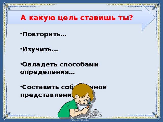 А какую цель ставишь ты?  Повторить…  Изучить…  Овладеть способами определения…  Составить собственное представление о … 