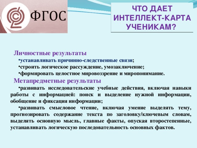 Что дает Интеллект-карта ученикам? Личностные результаты устанавливать причинно-следственные связи ; строить логическое рассуждение, умозаключение; формировать целостное мировоззрение и миропонимание. Метапредметные результаты развивать исследовательские учебные действия, включая навыки работы с информацией: поиск и выделение нужной информации, обобщение и фиксация информации; развивать смысловое чтение, включая умение выделять тему, прогнозировать содержание текста по заголовку/ключевым словам, выделять основную мысль, главные факты, опуская второстепенные, устанавливать логическую последовательность основных фактов. 