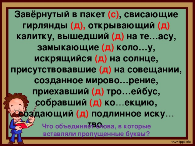 Завёрнутый в пакет (с) , свисающие гирлянды (д), открывающий (д) калитку, вышедший (д) на те…асу, замыкающие (д) коло…у, искрящийся (д) на солнце, присутствовавшие (д) на совещании, созданное мирово…рение, приехавший (д) тро…ейбус, собравший (д) ко … екцию, создающий (д) подлинное иску … тво. Что объединяет слова, в которые вставляли пропущенные буквы? 
