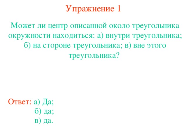 Упражнение 1 Может ли центр описанной около треугольника окружности находиться: а) внутри треугольника; б) на стороне треугольника; в) вне этого треугольника? В режиме слайдов ответы появляются после кликанья мышкой Ответ:  а) Да; б) да; в) да.