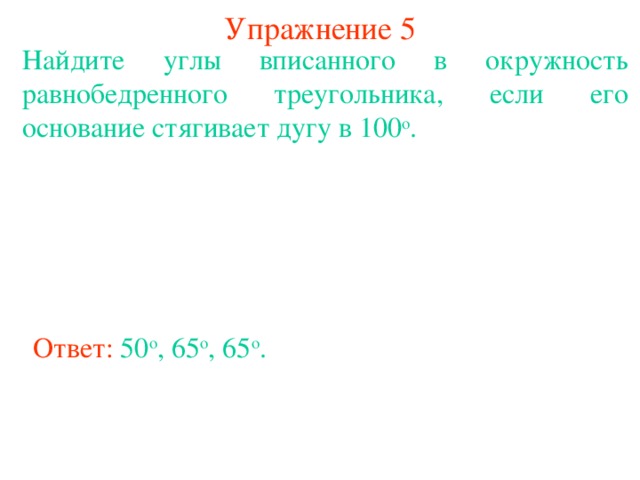 Упражнение 5 Найдите углы вписанного в окружность равнобедренного треугольника, если его основание стягивает дугу в 100 о . В режиме слайдов ответы появляются после кликанья мышкой Ответ: 50 о , 65 о , 65 о .