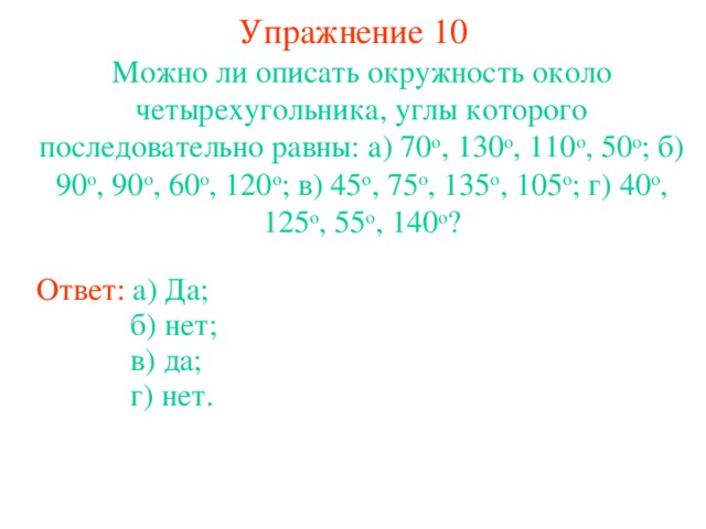 Упражнение 1 0 Можно ли описать окружность около четырехугольника, углы которого последовательно равны: а) 70 о , 130 о , 110 о , 50 о ; б) 90 о , 90 о , 60 о , 120 о ; в) 45 о , 75 о , 135 о , 105 о ; г) 40 о , 125 о , 55 о , 140 о ? Ответ: а) Да; б) нет ;  в ) да;  В режиме слайдов ответы появляются после кликанья мышкой г ) нет.