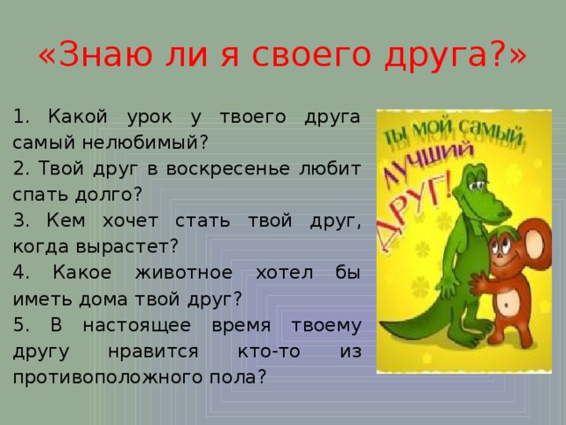«Знаю ли я своего друга?» 1. Какой урок у твоего друга самый нелюбимый? 2. Твой друг в воскресенье любит спать долго? 3. Кем хочет стать твой друг, когда вырастет? 4. Какое животное хотел бы иметь дома твой друг? 5. В настоящее время твоему другу нравится кто-то из противоположного пола? 