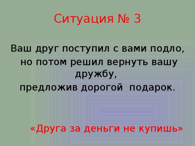 Ситуация № 3 Ваш друг поступил с вами подло,  но потом решил вернуть вашу дружбу, предложив дорогой подарок.  «Друга за деньги не купишь» 