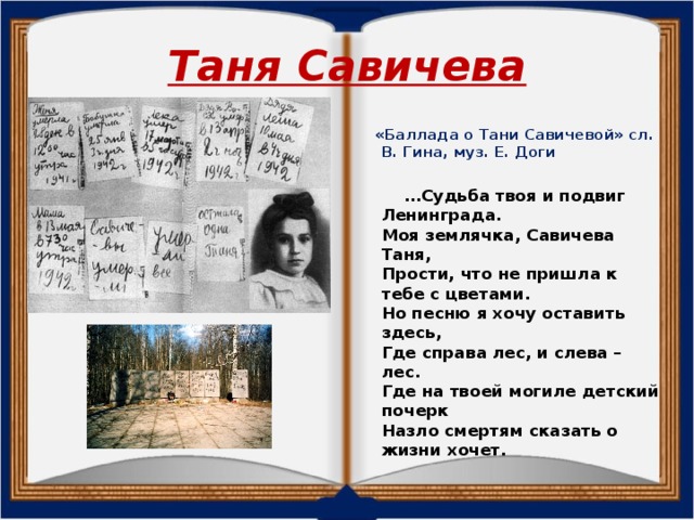 Таня Савичева  «Баллада о Тани Савичевой» сл. В. Гина, муз. Е. Доги   … Судьба твоя и подвиг Ленинграда.  Моя землячка, Савичева Таня,  Прости, что не пришла к тебе с цветами.  Но песню я хочу оставить здесь,  Где справа лес, и слева – лес.  Где на твоей могиле детский почерк  Назло смертям сказать о жизни хочет.