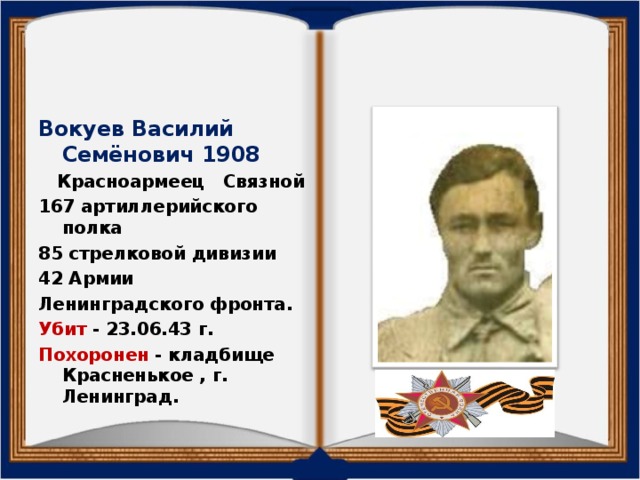 Вокуев Василий Семёнович 1908  Красноармеец Связной 167 артиллерийского полка 85 стрелковой дивизии 42 Армии Ленинградского фронта. Убит - 23.06.43 г. Похоронен - кладбище Красненькое , г. Ленинград.