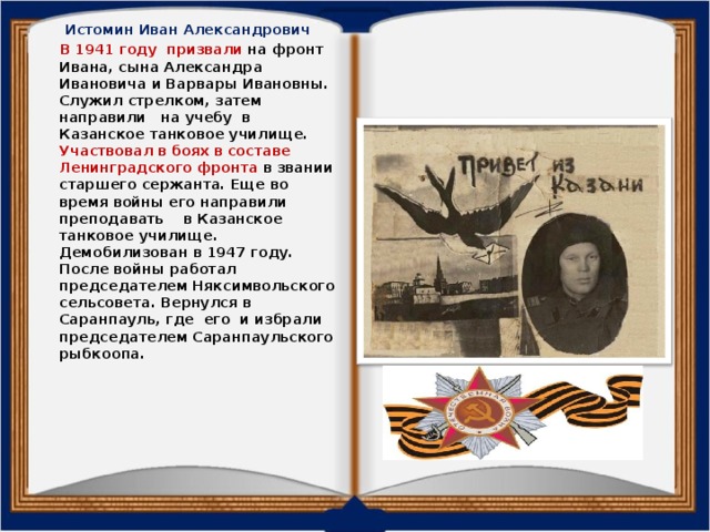 Истомин Иван Александрович  В 1941 году призвали на фронт Ивана, сына Александра Ивановича и Варвары Ивановны. Служил стрелком, затем направили на учебу в Казанское танковое училище. Участвовал в боях в составе Ленинградского фронта в звании старшего сержанта. Еще во время войны его направили преподавать в Казанское танковое училище. Демобилизован в 1947 году. После войны работал председателем Няксимвольского сельсовета. Вернулся в Саранпауль, где его и избрали председателем Саранпаульского рыбкоопа.