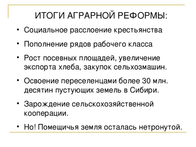 ИТОГИ АГРАРНОЙ РЕФОРМЫ: Социальное расслоение крестьянства Пополнение рядов рабочего класса Рост посевных площадей, увеличение экспорта хлеба, закупок сельхозмашин. Освоение переселенцами более 30 млн. десятин пустующих земель в Сибири. Зарождение сельскохозяйственной кооперации. Но! Помещичья земля осталась нетронутой. 