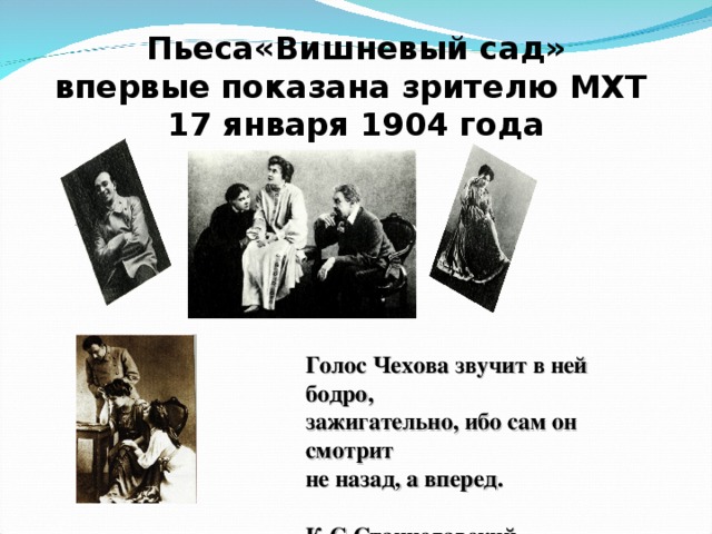   Пьеса«Вишневый сад»  впервые показана зрителю МХТ  17 января 1904 года Голос Чехова звучит в ней бодро, зажигательно, ибо сам он смотрит не назад, а вперед.  К.С.Станиславский  