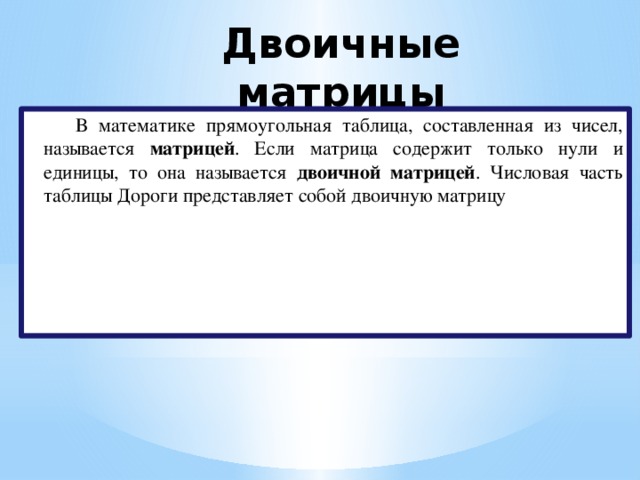 Двоичные матрицы   В математике прямоугольная таблица, составленная из чисел, называется матрицей . Если матрица содержит только нули и единицы, то она называется двоичной матрицей . Числовая часть таблицы Дороги представляет собой двоичную матрицу 