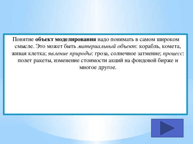 Понятие объект моделирования надо понимать в самом широком смысле. Это может быть материальный объект : корабль, комета, живая клетка; явление природы : гроза, солнечное затмение; процесс : полет ракеты, изменение стоимости акций на фондовой бирже и многое другое. 