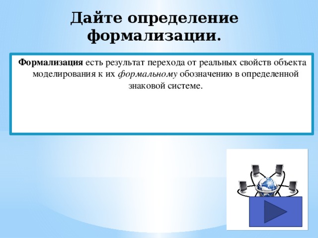 Дайте определение формализации. Формализация есть результат перехода от реальных свойств объекта моделирования к их формальному обозначению в определенной знаковой системе. 