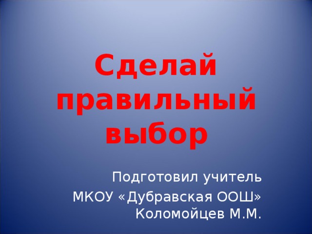 Сделай правильный выбор Подготовил учитель  МКОУ «Дубравская ООШ» Коломойцев М.М. 