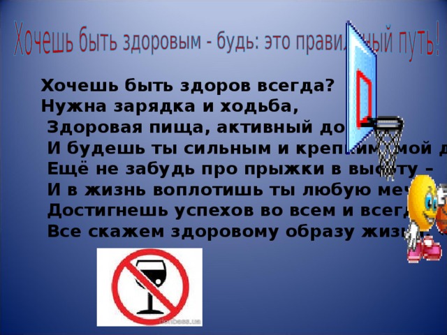                Хочешь быть здоров всегда?  Нужна зарядка и ходьба,  Здоровая пища, активный досуг,  И будешь ты сильным и крепким, мой друг!  Ещё не забудь про прыжки в высоту –  И в жизнь воплотишь ты любую мечту,  Достигнешь успехов во всем и всегда.  Все скажем здоровому образу жизни: «Да!» 