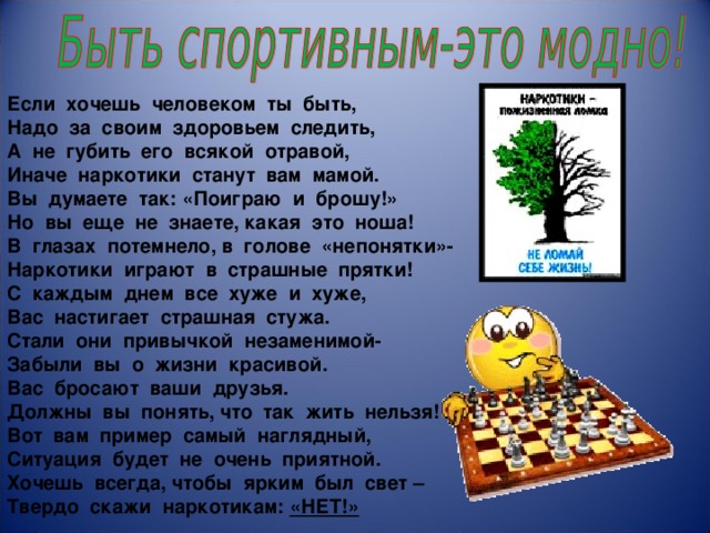                       Если хочешь человеком ты быть, Надо за своим здоровьем следить, А не губить его всякой отравой, Иначе наркотики станут вам мамой. Вы думаете так: «Поиграю и брошу!» Но вы еще не знаете, какая это ноша! В глазах потемнело, в голове «непонятки»- Наркотики играют в страшные прятки! С каждым днем все хуже и хуже, Вас настигает страшная стужа. Стали они привычкой незаменимой- Забыли вы о жизни красивой. Вас бросают ваши друзья. Должны вы понять, что так жить нельзя! Вот вам пример самый наглядный, Ситуация будет не очень приятной. Хочешь всегда, чтобы ярким был свет – Твердо скажи наркотикам: «НЕТ!»   