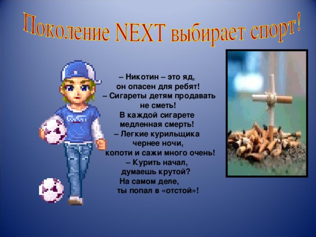                     – Никотин – это яд, он опасен для ребят! – Сигареты детям продавать не сметь!  В каждой сигарете медленная смерть! – Легкие курильщика чернее ночи,  копоти и сажи много очень! – Курить начал, думаешь крутой?  На самом деле, ты попал в «отстой»! 